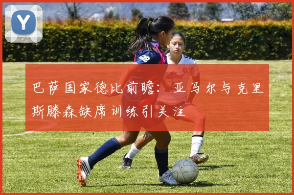 巴萨国家德比前瞻：亚马尔与克里斯滕森缺席训练引关注