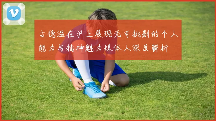古德温在沪上展现无可挑剔的个人能力与精神魅力媒体人深度解析