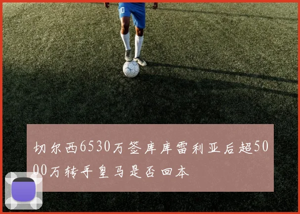 切尔西6530万签库库雷利亚后超5000万转手皇马是否回本