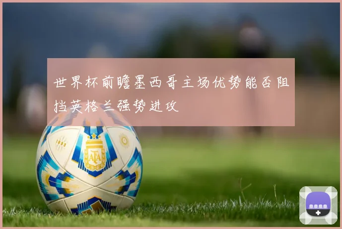 世界杯前瞻墨西哥主场优势能否阻挡英格兰强势进攻
