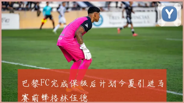 巴黎FC完成保级后计划今夏引进马赛前锋格林伍德