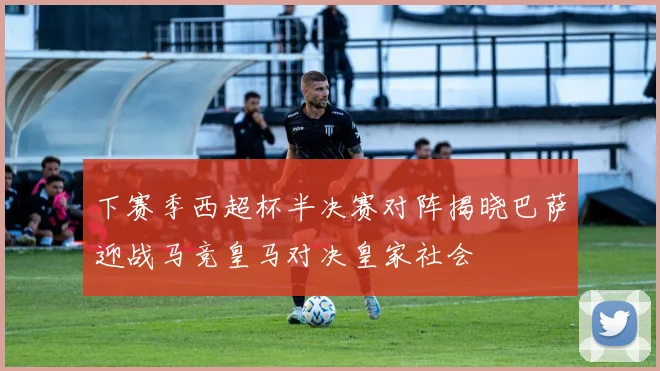下赛季西超杯半决赛对阵揭晓巴萨迎战马竞皇马对决皇家社会