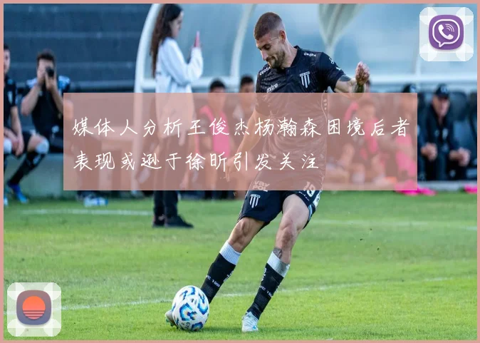 媒体人分析王俊杰杨瀚森困境后者表现或逊于徐昕引发关注
