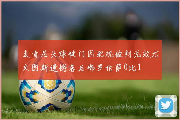 麦肯尼头球破门因犯规被判无效尤文图斯遗憾落后佛罗伦萨0比1