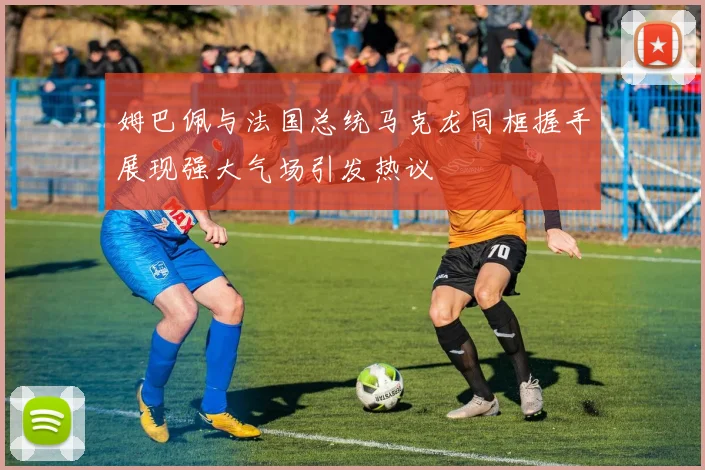 姆巴佩与法国总统马克龙同框握手展现强大气场引发热议
