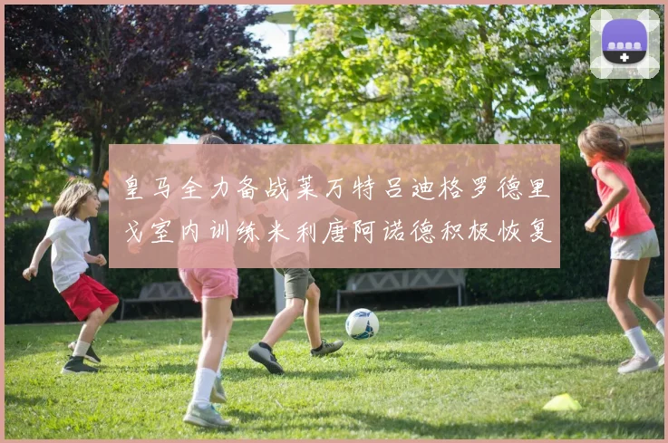 皇马全力备战莱万特吕迪格罗德里戈室内训练米利唐阿诺德积极恢复状态