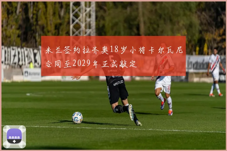 米兰签约拉齐奥18岁小将卡尔瓦尼合同至2029年正式敲定