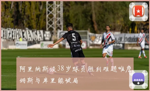 阿里纳斯谈38岁球员胜利难题唯詹姆斯与库里能破局