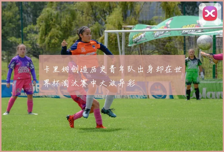 卡里姆创造历史青年队出身却在世界杯淘汰赛中大放异彩