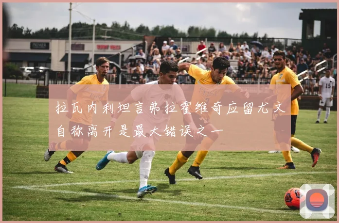 拉瓦内利坦言弗拉霍维奇应留尤文自称离开是最大错误之一
