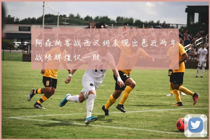阿森纳客战西汉姆表现出色近两年战绩辉煌仅一败
