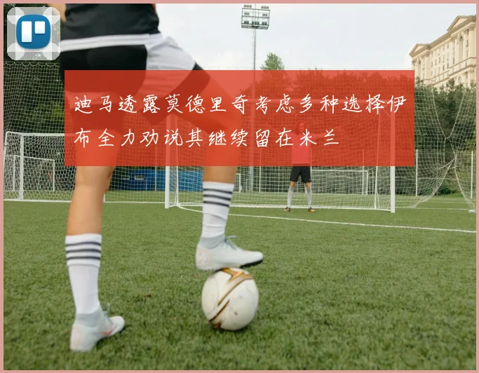 迪马透露莫德里奇考虑多种选择伊布全力劝说其继续留在米兰