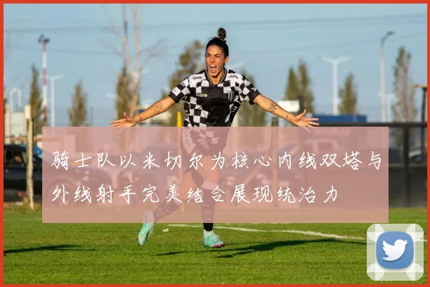 骑士队以米切尔为核心内线双塔与外线射手完美结合展现统治力