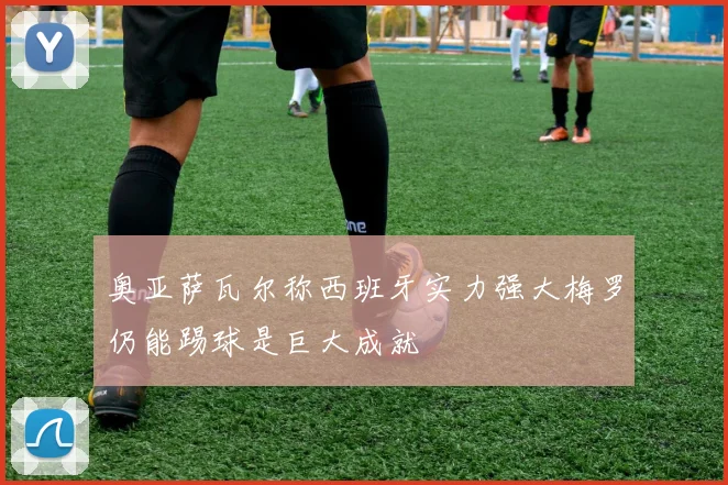 奥亚萨瓦尔称西班牙实力强大梅罗仍能踢球是巨大成就